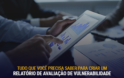 Tudo o que você precisa saber para criar um Relatório de Avaliação de Vulnerabilidade